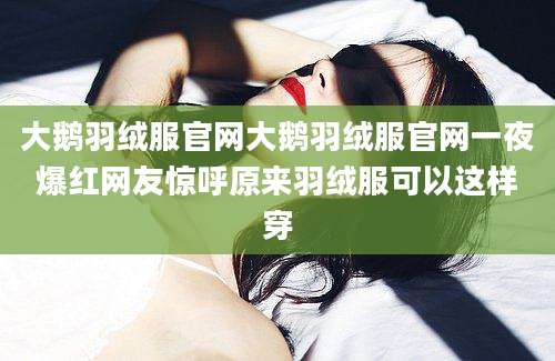 大鹅羽绒服官网大鹅羽绒服官网一夜爆红网友惊呼原来羽绒服可以这样穿