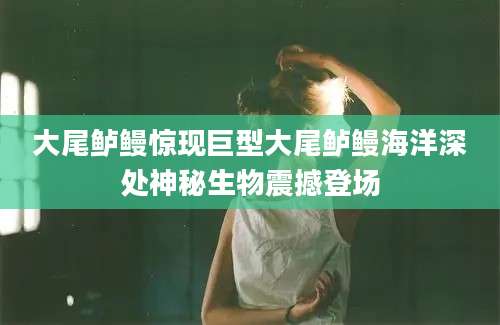 大尾鲈鳗惊现巨型大尾鲈鳗海洋深处神秘生物震撼登场