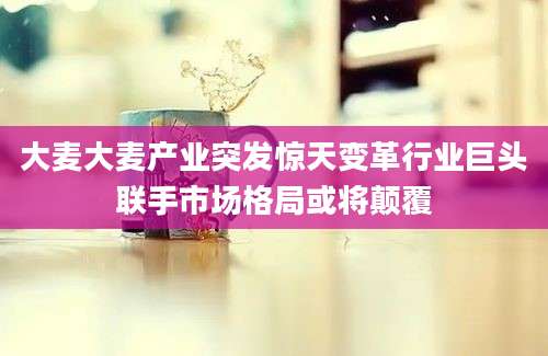 大麦大麦产业突发惊天变革行业巨头联手市场格局或将颠覆