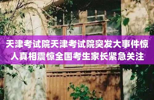天津考试院天津考试院突发大事件惊人真相震惊全国考生家长紧急关注