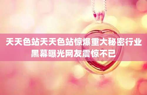 天天色站天天色站惊爆重大秘密行业黑幕曝光网友震惊不已