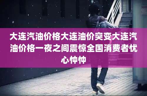 大连汽油价格大连油价突变大连汽油价格一夜之间震惊全国消费者忧心忡忡