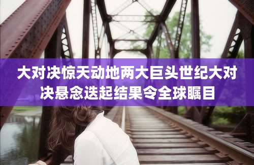 大对决惊天动地两大巨头世纪大对决悬念迭起结果令全球瞩目