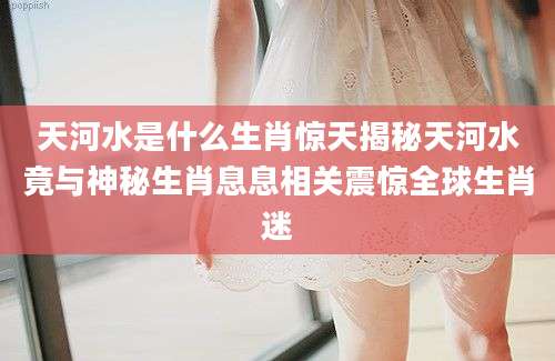 天河水是什么生肖惊天揭秘天河水竟与神秘生肖息息相关震惊全球生肖迷