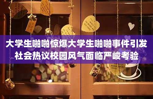 大学生啪啪惊爆大学生啪啪事件引发社会热议校园风气面临严峻考验