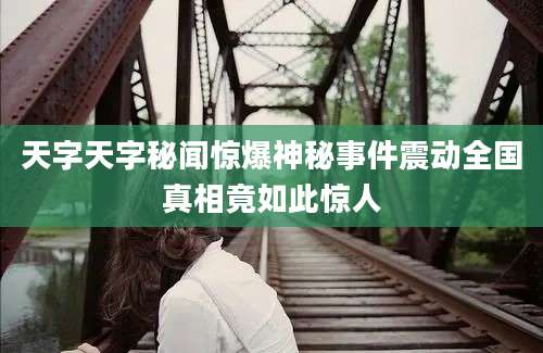 天字天字秘闻惊爆神秘事件震动全国真相竟如此惊人