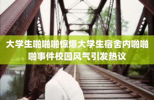大学生啪啪啪惊爆大学生宿舍内啪啪啪事件校园风气引发热议