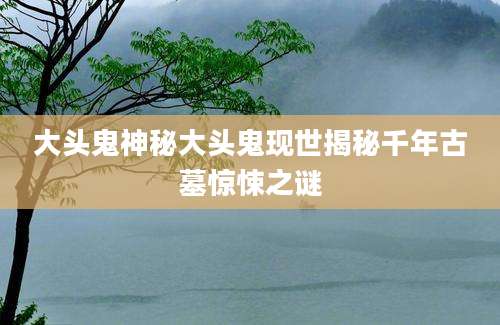 大头鬼神秘大头鬼现世揭秘千年古墓惊悚之谜