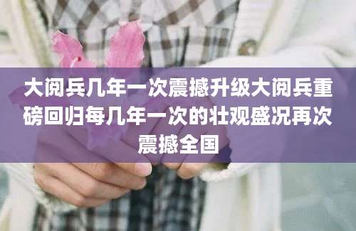 大阅兵几年一次震撼升级大阅兵重磅回归每几年一次的壮观盛况再次震撼全国