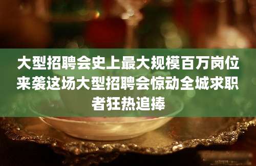 大型招聘会史上最大规模百万岗位来袭这场大型招聘会惊动全城求职者狂热追捧
