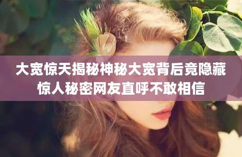 大宽惊天揭秘神秘大宽背后竟隐藏惊人秘密网友直呼不敢相信