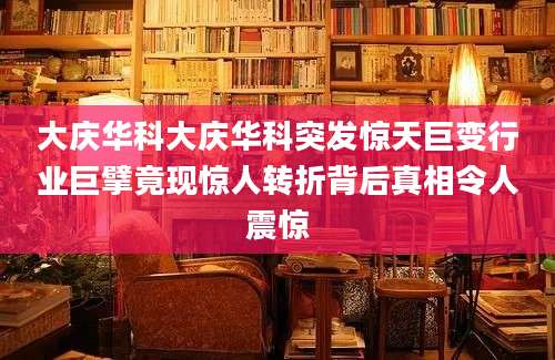 大庆华科大庆华科突发惊天巨变行业巨擘竟现惊人转折背后真相令人震惊
