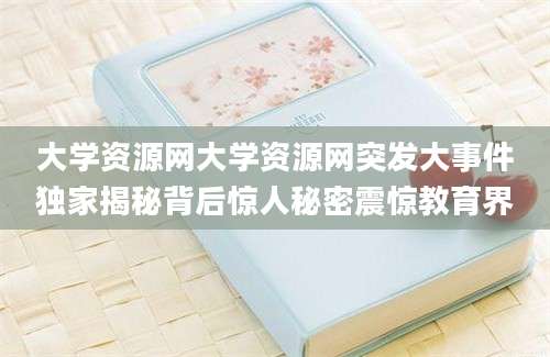 大学资源网大学资源网突发大事件独家揭秘背后惊人秘密震惊教育界