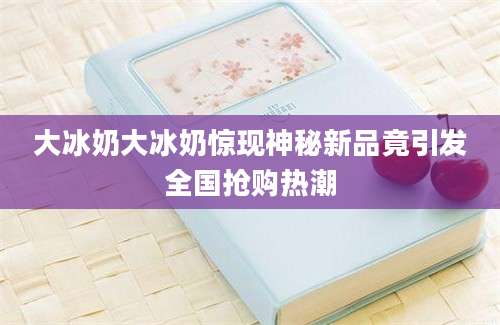大冰奶大冰奶惊现神秘新品竟引发全国抢购热潮