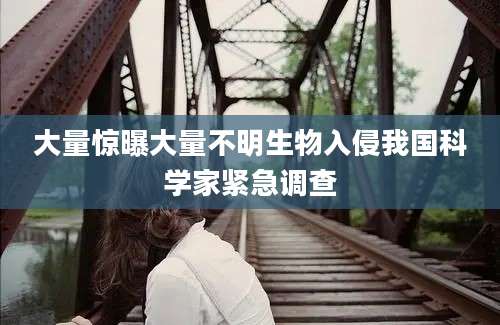 大量惊曝大量不明生物入侵我国科学家紧急调查