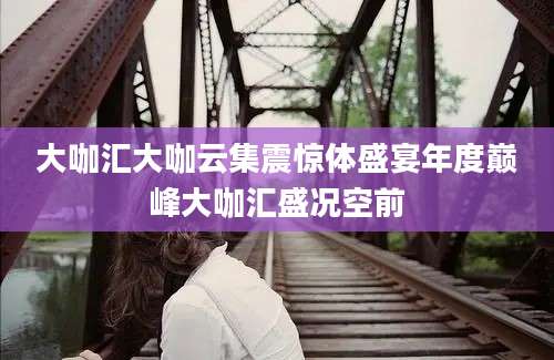 大咖汇大咖云集震惊体盛宴年度巅峰大咖汇盛况空前