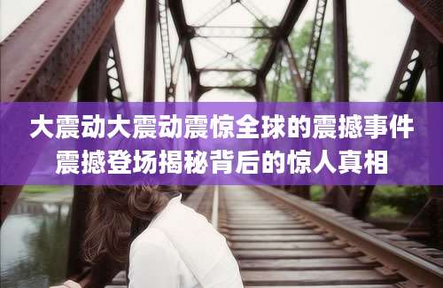 大震动大震动震惊全球的震撼事件震撼登场揭秘背后的惊人真相