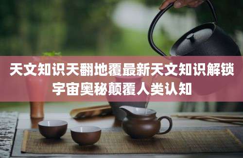 天文知识天翻地覆最新天文知识解锁宇宙奥秘颠覆人类认知