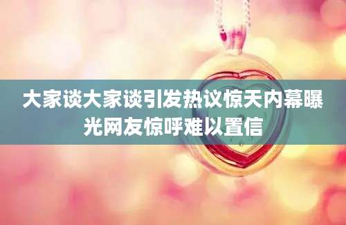 大家谈大家谈引发热议惊天内幕曝光网友惊呼难以置信