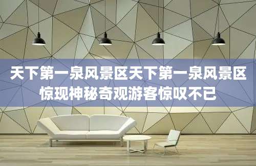 天下第一泉风景区天下第一泉风景区惊现神秘奇观游客惊叹不已