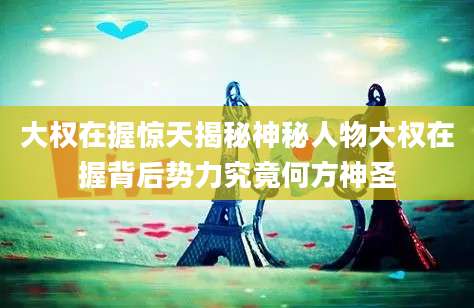 大权在握惊天揭秘神秘人物大权在握背后势力究竟何方神圣