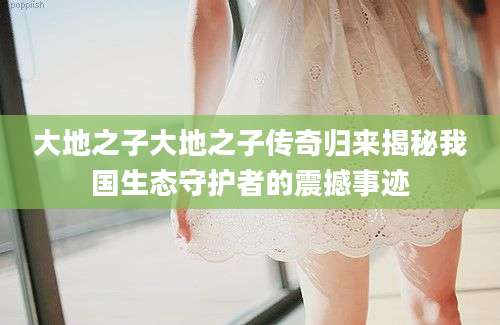 大地之子大地之子传奇归来揭秘我国生态守护者的震撼事迹