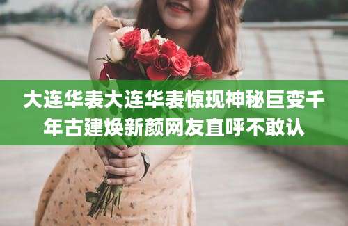 大连华表大连华表惊现神秘巨变千年古建焕新颜网友直呼不敢认