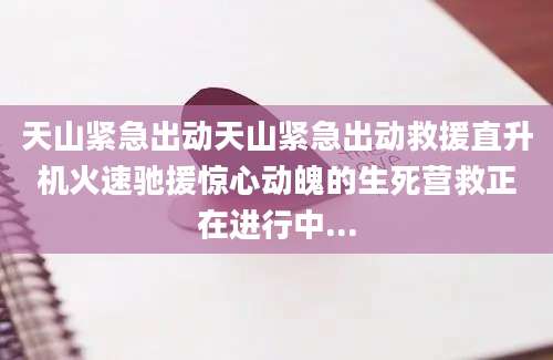 天山紧急出动天山紧急出动救援直升机火速驰援惊心动魄的生死营救正在进行中...
