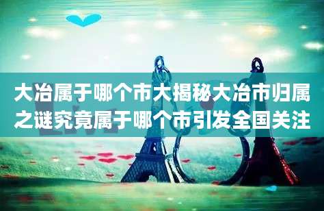 大冶属于哪个市大揭秘大冶市归属之谜究竟属于哪个市引发全国关注