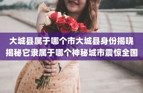 大城县属于哪个市大城县身份揭晓揭秘它隶属于哪个神秘城市震惊全国