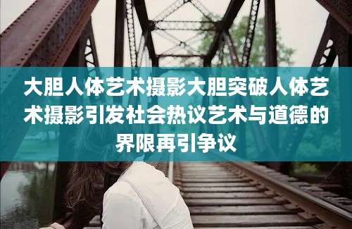大胆人体艺术摄影大胆突破人体艺术摄影引发社会热议艺术与道德的界限再引争议