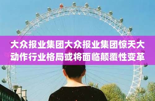 大众报业集团大众报业集团惊天大动作行业格局或将面临颠覆性变革