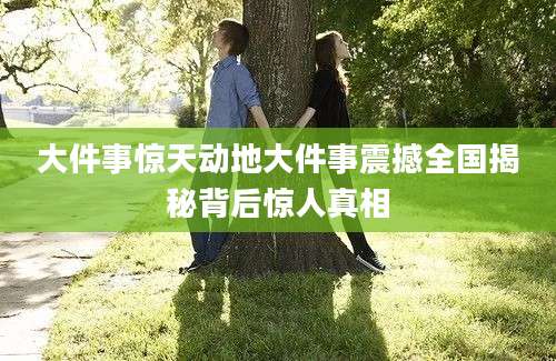 大件事惊天动地大件事震撼全国揭秘背后惊人真相