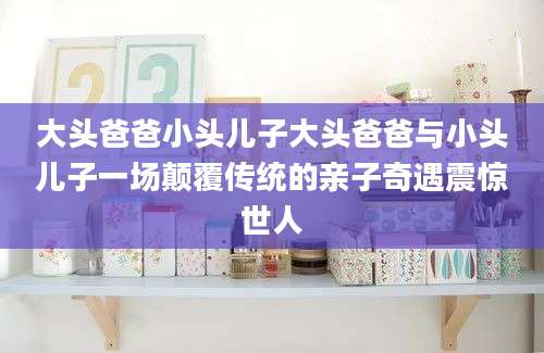 大头爸爸小头儿子大头爸爸与小头儿子一场颠覆传统的亲子奇遇震惊世人