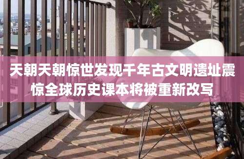 天朝天朝惊世发现千年古文明遗址震惊全球历史课本将被重新改写