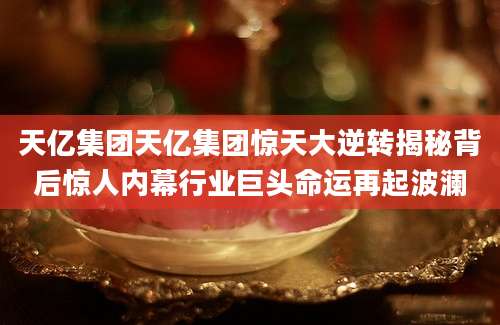 天亿集团天亿集团惊天大逆转揭秘背后惊人内幕行业巨头命运再起波澜