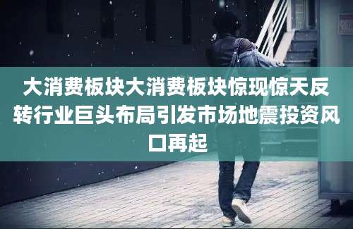 大消费板块大消费板块惊现惊天反转行业巨头布局引发市场地震投资风口再起