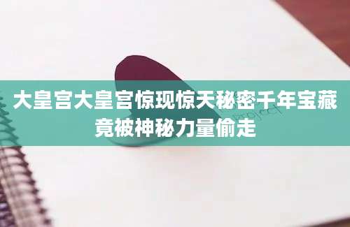 大皇宫大皇宫惊现惊天秘密千年宝藏竟被神秘力量偷走