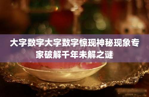 大字数字大字数字惊现神秘现象专家破解千年未解之谜