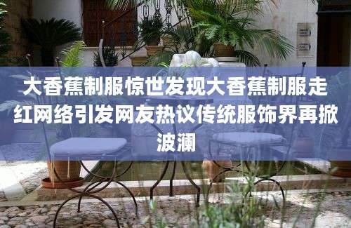 大香蕉制服惊世发现大香蕉制服走红网络引发网友热议传统服饰界再掀波澜