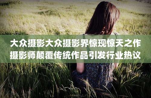 大众摄影大众摄影界惊现惊天之作摄影师颠覆传统作品引发行业热议