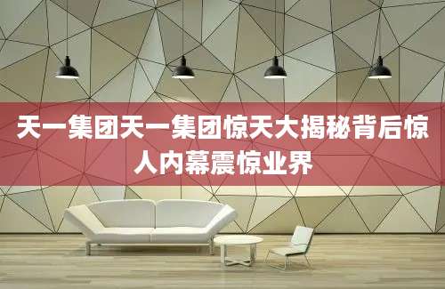 天一集团天一集团惊天大揭秘背后惊人内幕震惊业界