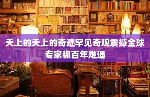天上的天上的奇迹罕见奇观震撼全球专家称百年难遇