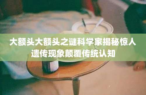 大额头大额头之谜科学家揭秘惊人遗传现象颠覆传统认知