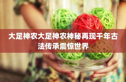 大足神农大足神农神秘再现千年古法传承震惊世界
