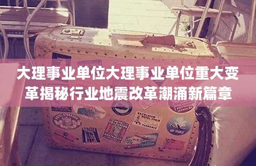 大理事业单位大理事业单位重大变革揭秘行业地震改革潮涌新篇章