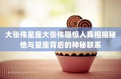 大张伟星座大张伟曝惊人真相揭秘他与星座背后的神秘联系