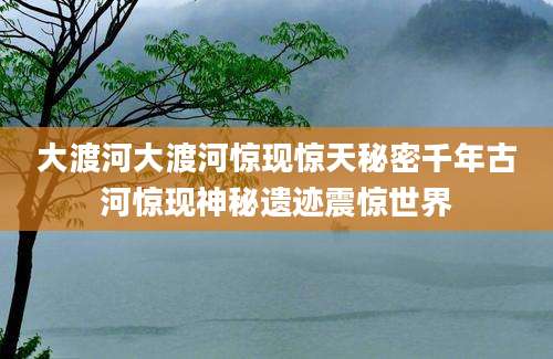 大渡河大渡河惊现惊天秘密千年古河惊现神秘遗迹震惊世界