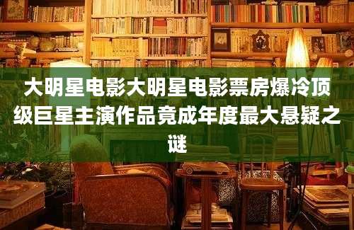 大明星电影大明星电影票房爆冷顶级巨星主演作品竟成年度最大悬疑之谜