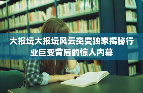 大报坛大报坛风云突变独家揭秘行业巨变背后的惊人内幕
